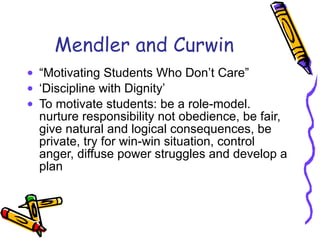 Mendler and Curwin “ Motivating Students Who Don’t Care” ‘ Discipline with Dignity’ To motivate students: be a role-model. nurture responsibility not obedience, be fair, give natural and logical consequences, be private, try for win-win situation, control anger, diffuse power struggles and develop a plan 