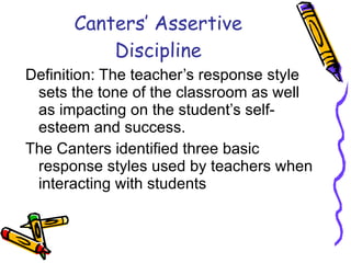 Canters’ Assertive Discipline Definition: The teacher’s response style sets the tone of the classroom as well as impacting on the student’s self-esteem and success. The Canters identified three basic response styles used by teachers when interacting with students 