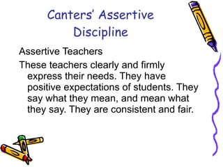 Canters’ Assertive Discipline Assertive Teachers These teachers clearly and firmly express their needs. They have positive expectations of students. They say what they mean, and mean what they say. They are consistent and fair.  