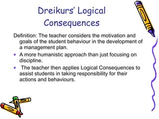 Dreikurs’ Logical Consequences Definition: The teacher considers the motivation and goals of the student behaviour in the development of a management plan.  A more humanistic approach than just focusing on discipline. The teacher then applies Logical Consequences to assist students in taking responsibility for their actions and behaviours. 