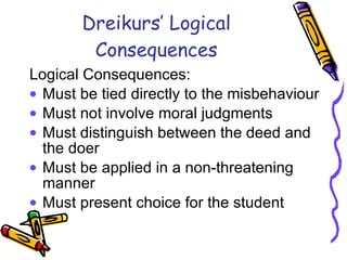 Dreikurs’ Logical Consequences Logical Consequences:  Must be tied directly to the misbehaviour Must not involve moral judgments  Must distinguish between the deed and the doer Must be applied in a non-threatening manner Must present choice for the student 