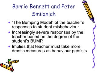 Barrie Bennett and Peter Smilanich “ The Bumping Model” of the teacher’s responses to student misbehaviour Increasingly severe responses by the teacher based on the degree of the student’s BUMP. Implies that teacher must take more drastic measures as behaviour persists 