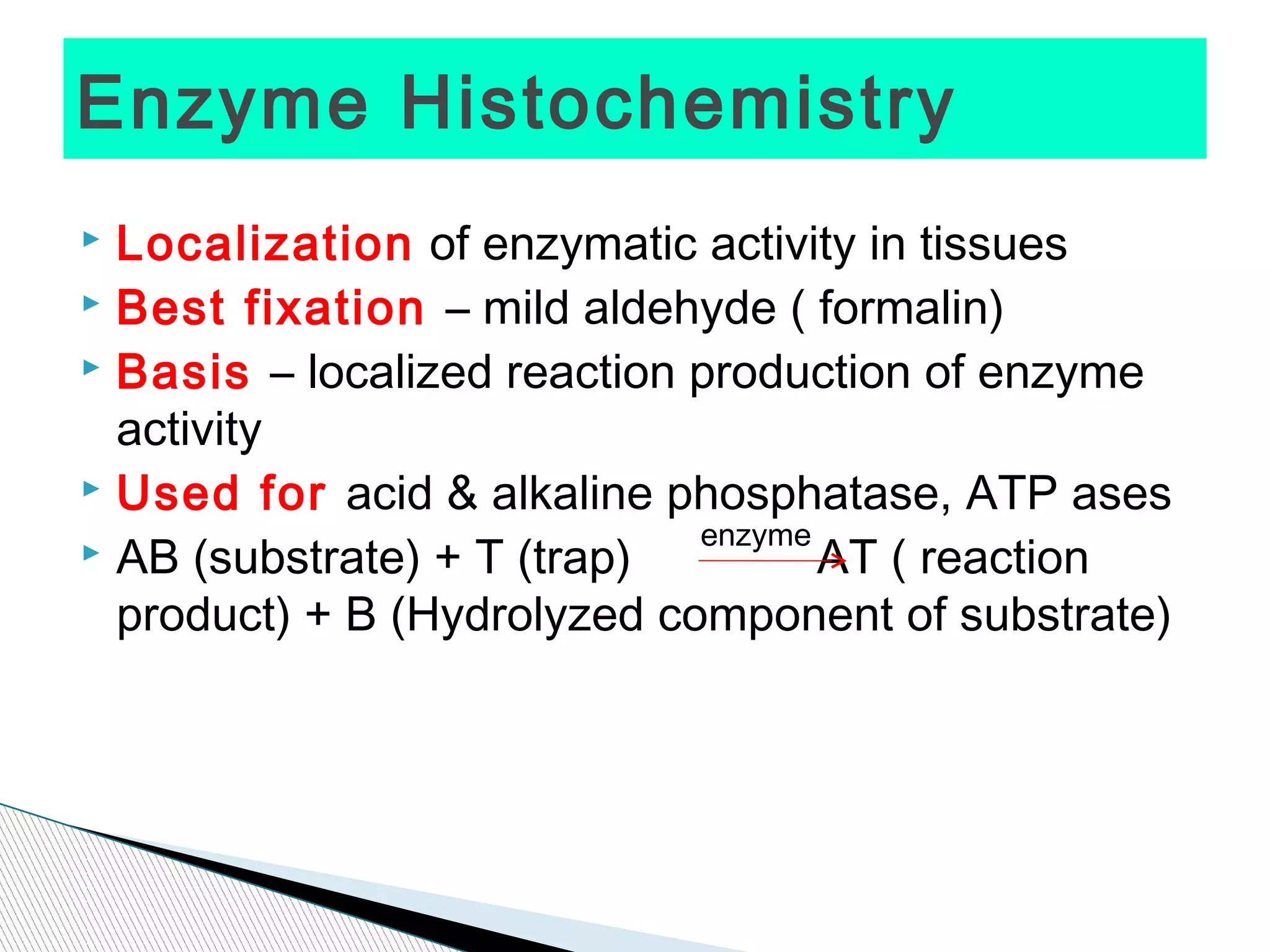 Enzyme Histochemistry
 Localization of enzymatic activity in tissues
 Best fixation – mild aldehyde ( formalin)
 Basis – localized reaction production of enzyme

  activity
 Used for acid & alkaline phosphatase, ATP ases
                             enzyme
 AB (substrate) + T (trap)         AT ( reaction
  product) + B (Hydrolyzed component of substrate)
 