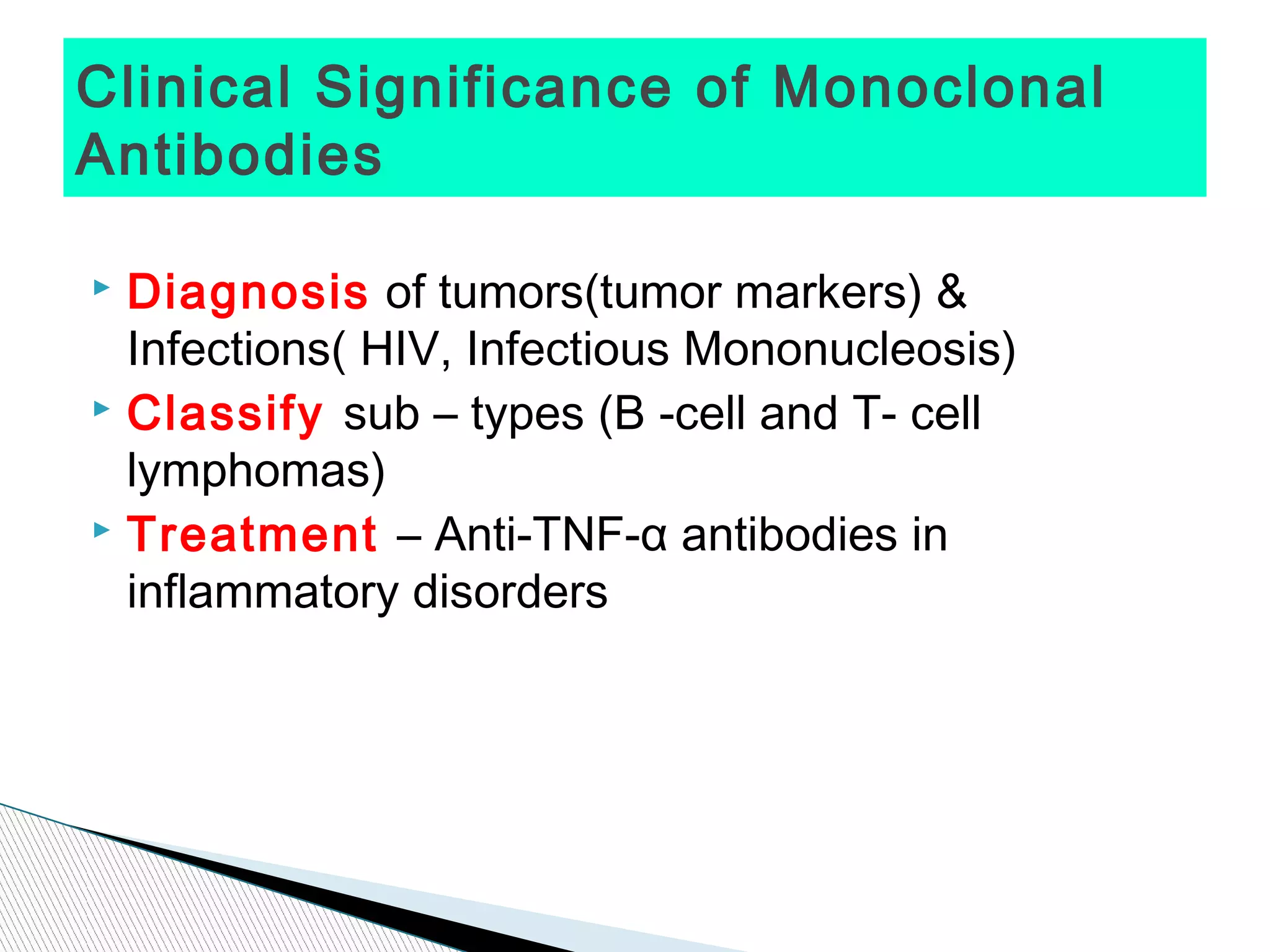Clinical Significance of Monoclonal
Antibodies

 Diagnosis of tumors(tumor markers) &
  Infections( HIV, Infectious Mononucleosis)
 Classify sub – types (B -cell and T- cell

  lymphomas)
 Treatment – Anti-TNF-α antibodies in

  inflammatory disorders
 