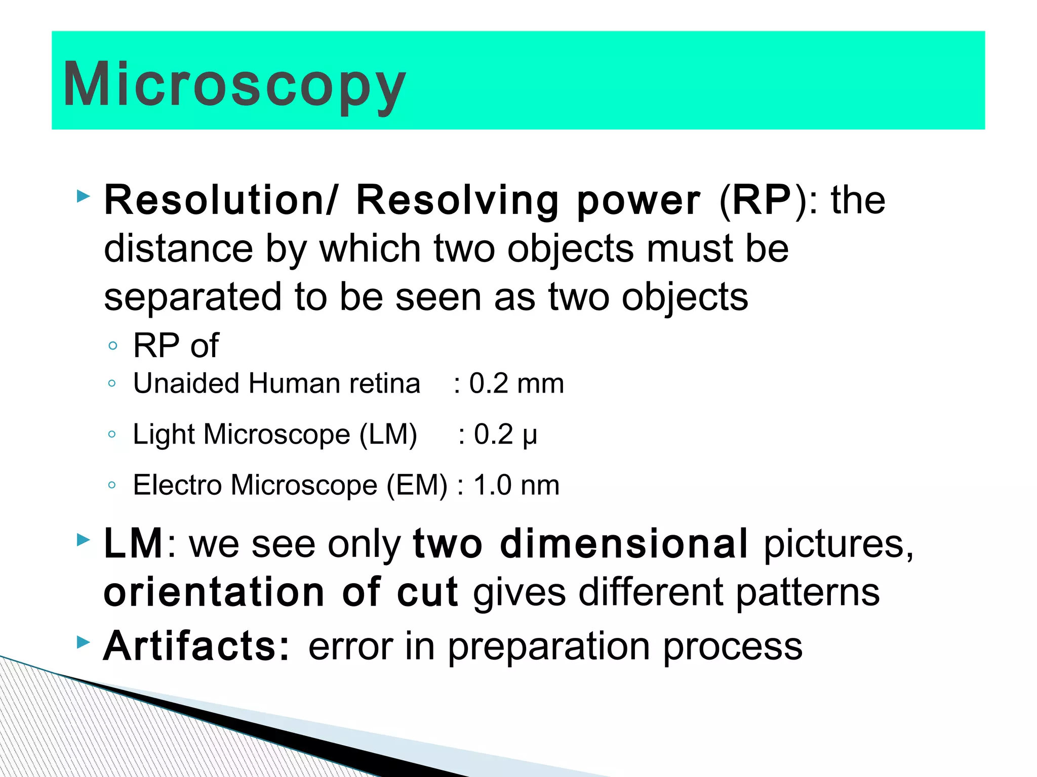 Microscopy
   Resolution/ Resolving power (RP): the
    distance by which two objects must be
    separated to be seen as two objects
    ◦ RP of
    ◦ Unaided Human retina    : 0.2 mm
    ◦ Light Microscope (LM)   : 0.2 μ
    ◦ Electro Microscope (EM) : 1.0 nm
 LM: we see only two dimensional pictures,
  orientation of cut gives different patterns
 Artifacts: error in preparation process
 