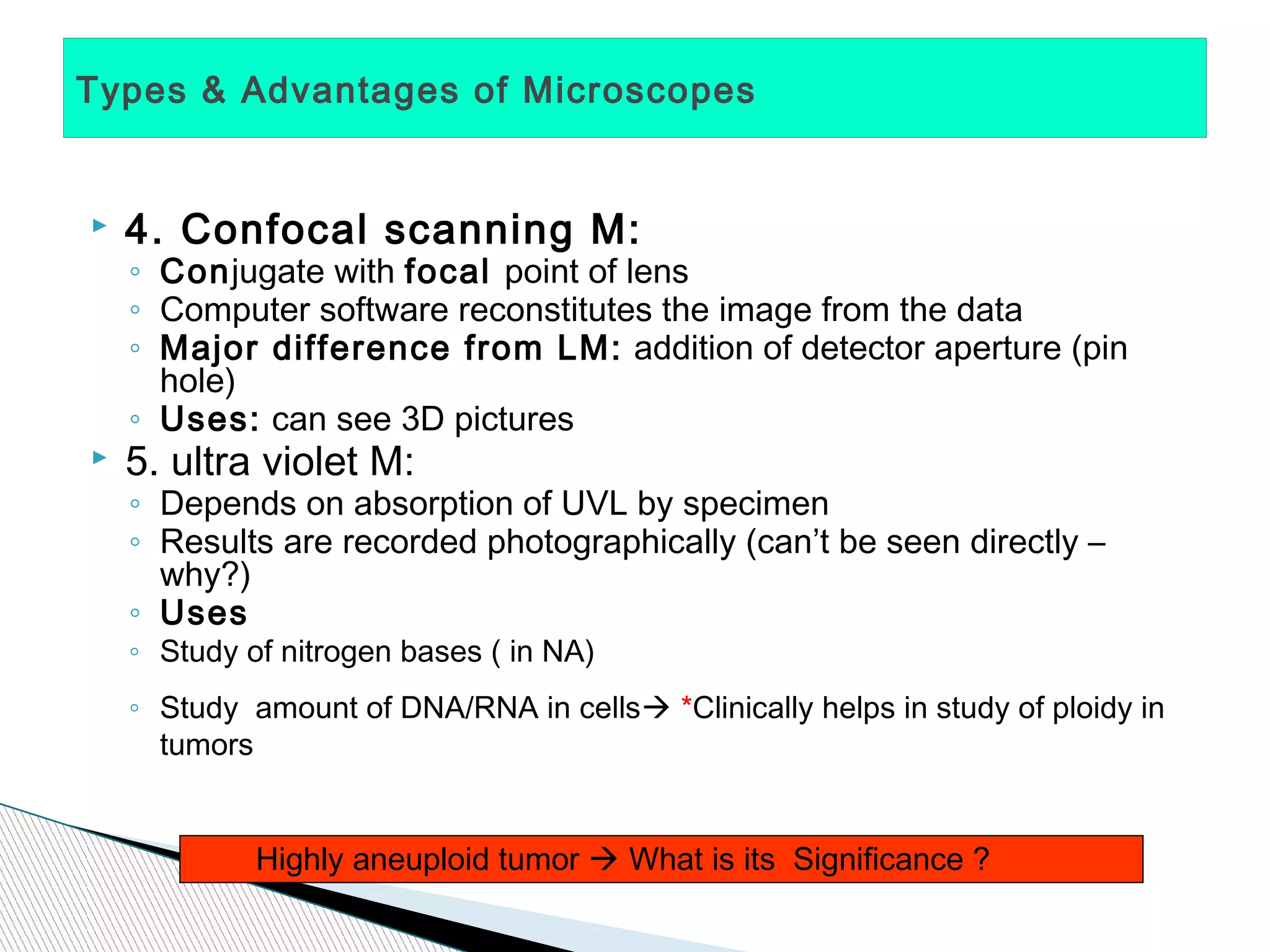 Types & Advantages of Microscopes


   4. Confocal scanning M:
    ◦ Conjugate with focal point of lens
    ◦ Computer software reconstitutes the image from the data
    ◦ Major difference from LM: addition of detector aperture (pin
      hole)
    ◦ Uses: can see 3D pictures
   5. ultra violet M:
    ◦ Depends on absorption of UVL by specimen
    ◦ Results are recorded photographically (can’t be seen directly –
      why?)
    ◦ Uses
    ◦ Study of nitrogen bases ( in NA)
    ◦ Study amount of DNA/RNA in cells *Clinically helps in study of ploidy in
      tumors


             Highly aneuploid tumor  What is its Significance ?
 