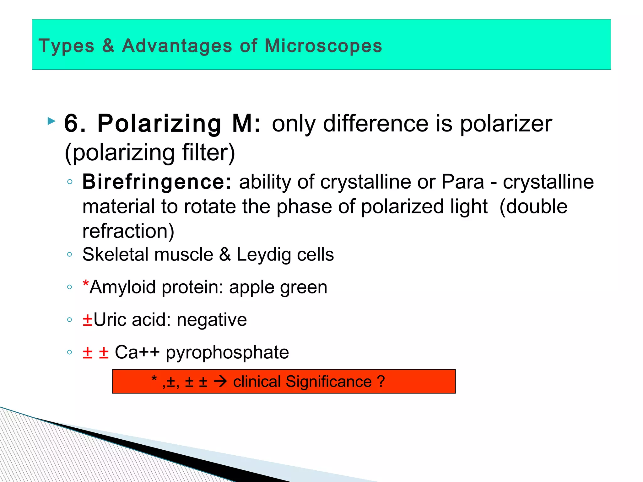 Types & Advantages of Microscopes



   6. Polarizing M: only difference is polarizer
    (polarizing filter)
    ◦ Birefringence: ability of crystalline or Para - crystalline
      material to rotate the phase of polarized light (double
      refraction)
    ◦ Skeletal muscle & Leydig cells
    ◦ *Amyloid protein: apple green
    ◦ ±Uric acid: negative
    ◦ ± ± Ca++ pyrophosphate
              * ,±, ± ±  clinical Significance ?
 