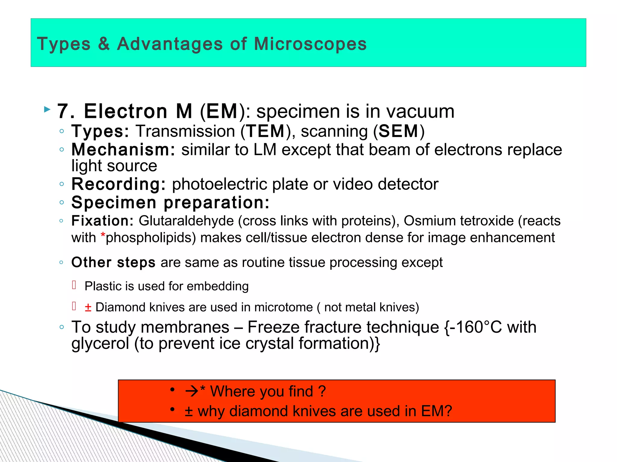 Types & Advantages of Microscopes


   7. Electron M (EM): specimen is in vacuum
    ◦ Types: Transmission (TEM), scanning (SEM)
    ◦ Mechanism: similar to LM except that beam of electrons replace
      light source
    ◦ Recording: photoelectric plate or video detector
    ◦ Specimen preparation:
    ◦ Fixation: Glutaraldehyde (cross links with proteins), Osmium tetroxide (reacts
      with *phospholipids) makes cell/tissue electron dense for image enhancement
    ◦ Other steps are same as routine tissue processing except
       Plastic is used for embedding
       ± Diamond knives are used in microtome ( not metal knives)
    ◦ To study membranes – Freeze fracture technique {-160°C with
      glycerol (to prevent ice crystal formation)}

                       • * Where you find ?
                       • ± why diamond knives are used in EM?
 