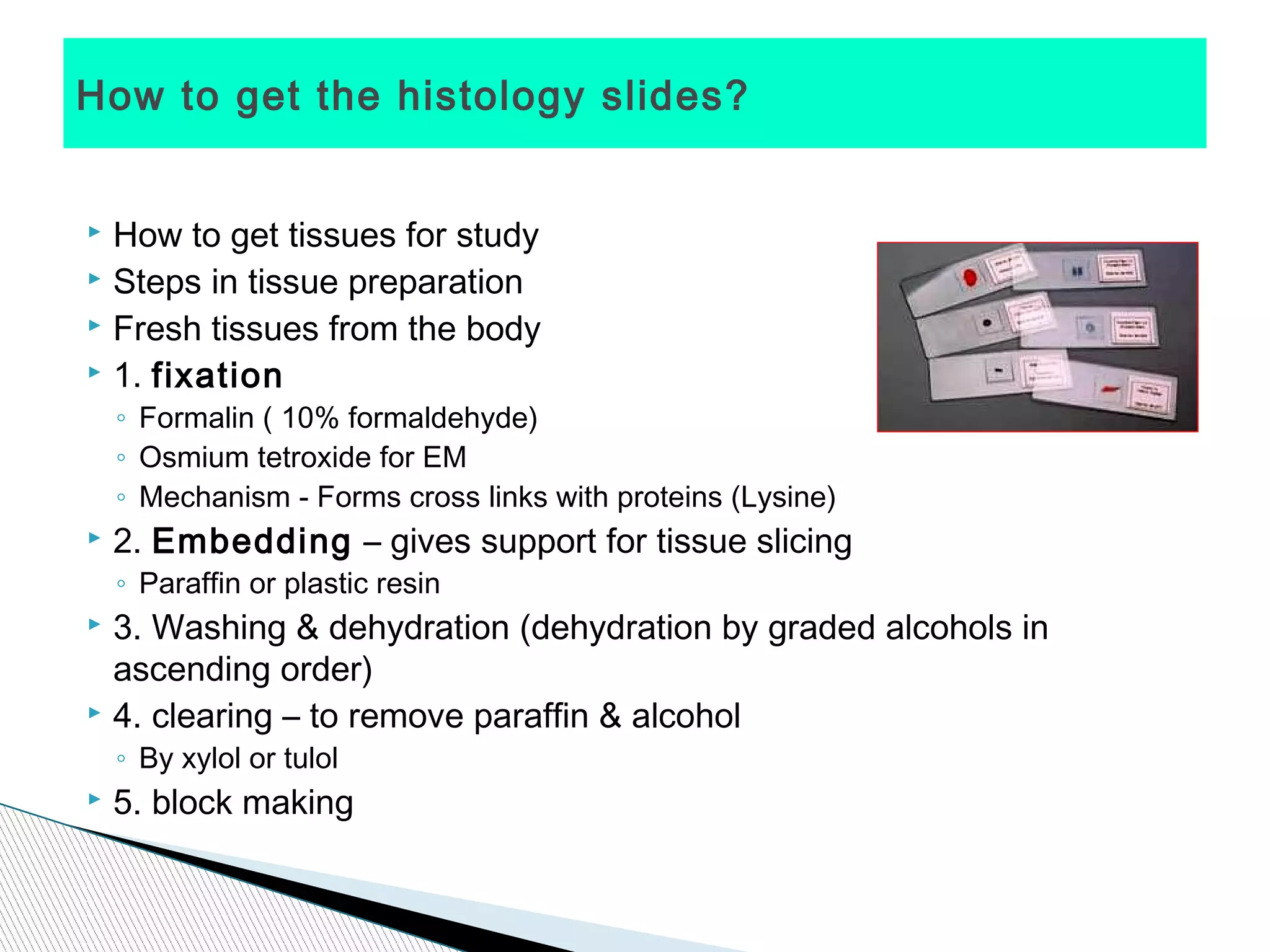 How to get the histology slides?


   How to get tissues for study
   Steps in tissue preparation
   Fresh tissues from the body
   1. fixation
    ◦ Formalin ( 10% formaldehyde)
    ◦ Osmium tetroxide for EM
    ◦ Mechanism - Forms cross links with proteins (Lysine)
   2. Embedding – gives support for tissue slicing
    ◦ Paraffin or plastic resin
   3. Washing & dehydration (dehydration by graded alcohols in
    ascending order)
   4. clearing – to remove paraffin & alcohol
    ◦ By xylol or tulol
   5. block making
 