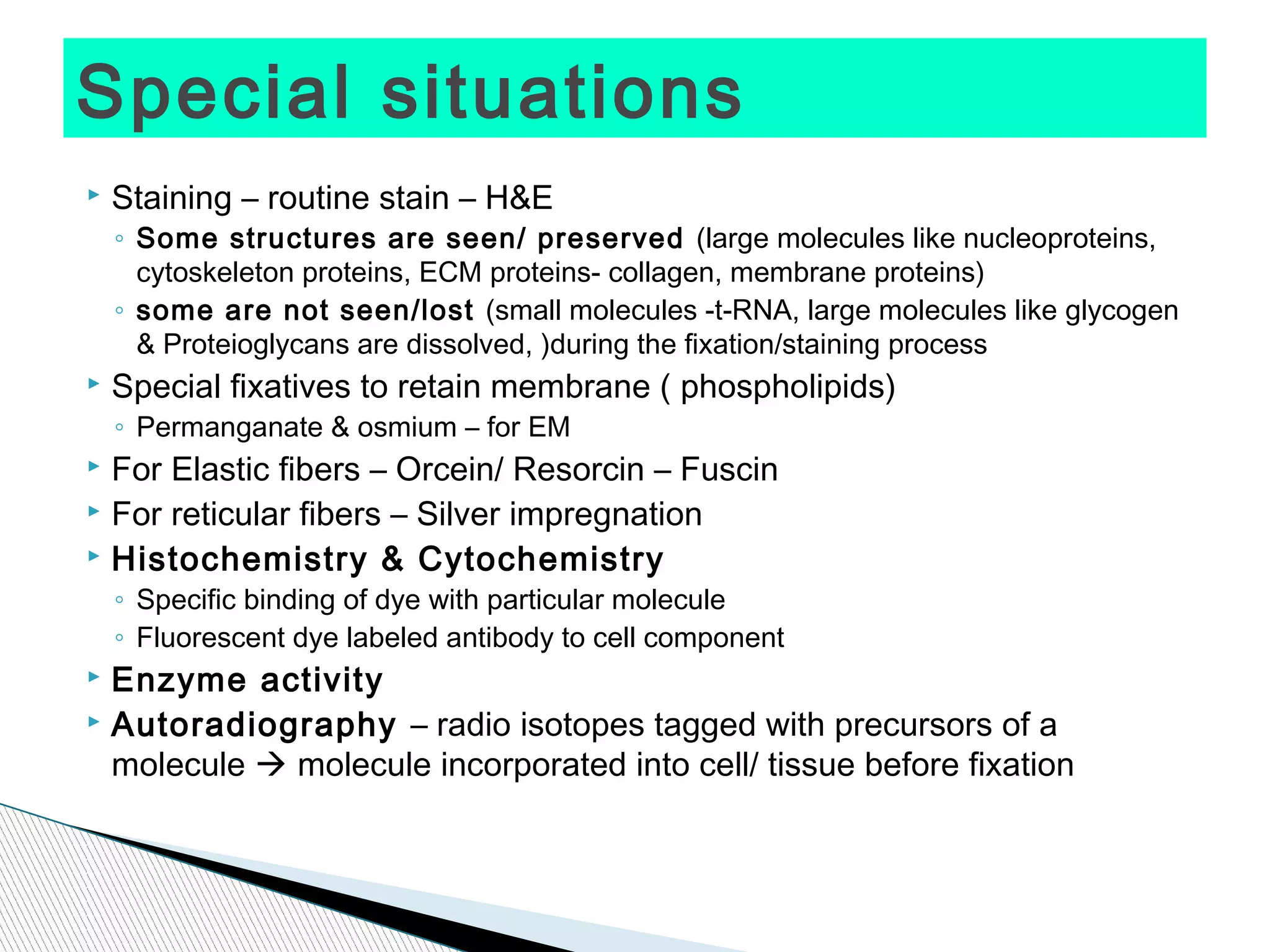 Special situations
   Staining – routine stain – H&E
    ◦ Some structures are seen/ preserved (large molecules like nucleoproteins,
      cytoskeleton proteins, ECM proteins- collagen, membrane proteins)
    ◦ some are not seen/lost (small molecules -t-RNA, large molecules like glycogen
      & Proteioglycans are dissolved, )during the fixation/staining process
   Special fixatives to retain membrane ( phospholipids)
    ◦ Permanganate & osmium – for EM
 For Elastic fibers – Orcein/ Resorcin – Fuscin
 For reticular fibers – Silver impregnation

 Histochemistry & Cytochemistry

    ◦ Specific binding of dye with particular molecule
    ◦ Fluorescent dye labeled antibody to cell component
 Enzyme activity
 Autoradiography – radio isotopes tagged with precursors of a

  molecule  molecule incorporated into cell/ tissue before fixation
 