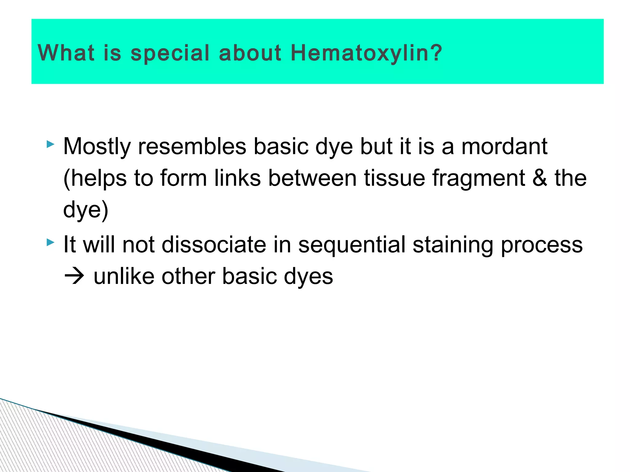 What is special about Hematoxylin?



 Mostly resembles basic dye but it is a mordant
  (helps to form links between tissue fragment & the
  dye)
 It will not dissociate in sequential staining process

   unlike other basic dyes
 