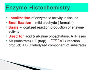 Enzyme Histochemistry
 Localization of enzymatic activity in tissues
 Best fixation – mild aldehyde ( formalin)
 Basis – localized reaction production of enzyme

  activity
 Used for acid & alkaline phosphatase, ATP ases
                             enzyme
 AB (substrate) + T (trap)         AT ( reaction
  product) + B (Hydrolyzed component of substrate)
 