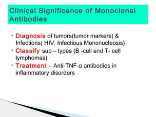 Clinical Significance of Monoclonal
Antibodies

 Diagnosis of tumors(tumor markers) &
  Infections( HIV, Infectious Mononucleosis)
 Classify sub – types (B -cell and T- cell

  lymphomas)
 Treatment – Anti-TNF-α antibodies in

  inflammatory disorders
 
