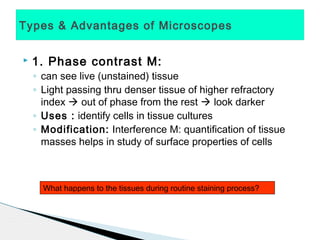 Types & Advantages of Microscopes


   1. Phase contrast M:
    ◦ can see live (unstained) tissue
    ◦ Light passing thru denser tissue of higher refractory
      index  out of phase from the rest  look darker
    ◦ Uses : identify cells in tissue cultures
    ◦ Modification: Interference M: quantification of tissue
      masses helps in study of surface properties of cells



      What happens to the tissues during routine staining process?
 