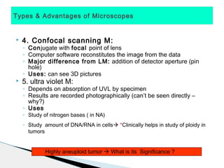 Types & Advantages of Microscopes


   4. Confocal scanning M:
    ◦ Conjugate with focal point of lens
    ◦ Computer software reconstitutes the image from the data
    ◦ Major difference from LM: addition of detector aperture (pin
      hole)
    ◦ Uses: can see 3D pictures
   5. ultra violet M:
    ◦ Depends on absorption of UVL by specimen
    ◦ Results are recorded photographically (can’t be seen directly –
      why?)
    ◦ Uses
    ◦ Study of nitrogen bases ( in NA)
    ◦ Study amount of DNA/RNA in cells *Clinically helps in study of ploidy in
      tumors


             Highly aneuploid tumor  What is its Significance ?
 