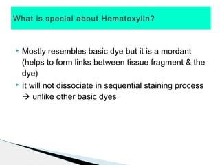 What is special about Hematoxylin?



 Mostly resembles basic dye but it is a mordant
  (helps to form links between tissue fragment & the
  dye)
 It will not dissociate in sequential staining process

   unlike other basic dyes
 