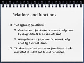 Relations and functions

Two types of functions:
   One-to-one: Graph can be crossed only once
   by any vertical or horizontal line
   Many-to-one: Graph can be crossed only
   once by a vertical line.
The domain of many-to-one functions can be
restricted to make one-to-one functions.
 