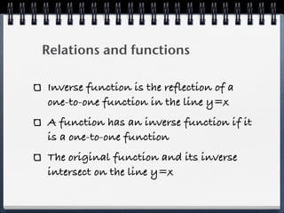 Relations and functions

Inverse function is the reflection of a
one-to-one function in the line y=x
A function has an inverse function if it
is a one-to-one function
The original function and its inverse
intersect on the line y=x
 