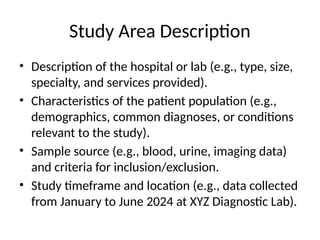 Study Area Description
• Description of the hospital or lab (e.g., type, size,
specialty, and services provided).
• Characteristics of the patient population (e.g.,
demographics, common diagnoses, or conditions
relevant to the study).
• Sample source (e.g., blood, urine, imaging data)
and criteria for inclusion/exclusion.
• Study timeframe and location (e.g., data collected
from January to June 2024 at XYZ Diagnostic Lab).
 