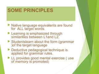SOME PRINCIPLES
 Native language equivalents are found
for ALL target words.
 Learning is emphasized through
similarities between L1and L2.
 Studentslearn about the form (grammar
)of the target language
 Deductive pedagogical technique is
applied for grammar rules.
 LL provides good mental exercise ( use
of memory is promoted)
 