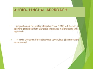 AUDIO- LINGUAL APPROACH
• Linguistic and Psychology.Charles Fries (1945) led the way in
applying principles from sturctural linguistics in developing this
approach.
• In 1957 principles from behavioral psychology (Skinner) were
incorporated.
 