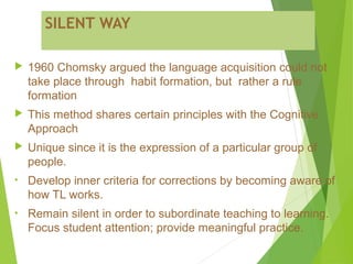 SILENT WAY
 1960 Chomsky argued the language acquisition could not
take place through habit formation, but rather a rule
formation
 This method shares certain principles with the Cognitive
Approach
 Unique since it is the expression of a particular group of
people.
• Develop inner criteria for corrections by becoming aware of
how TL works.
• Remain silent in order to subordinate teaching to learning.
Focus student attention; provide meaningful practice.
 
