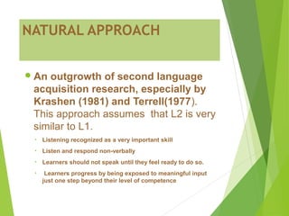 NATURAL APPROACH
An outgrowth of second language
acquisition research, especially by
Krashen (1981) and Terrell(1977).
This approach assumes that L2 is very
similar to L1.
• Listening recognized as a very important skill
• Listen and respond non-verbally
• Learners should not speak until they feel ready to do so.
• Learners progress by being exposed to meaningful input
just one step beyond their level of competence
 