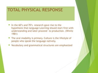TOTAL PHYSICAL RESPONSE
 In the 60’s and 70’s research gave rise to the
hypothesis that language Learning should start first with
understanding and later proceed to production. (Winitz
1981)
 The oral modality is primary. Culture is the lifestyle of
people who speak the language natively.
 Vocabulary and grammatical structures are emphasized
 