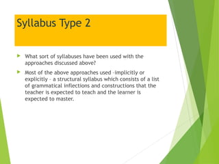 Syllabus Type 2
 What sort of syllabuses have been used with the
approaches discussed above?
 Most of the above approaches used –implicitly or
explicitly – a structural syllabus which consists of a list
of grammatical inflections and constructions that the
teacher is expected to teach and the learner is
expected to master.
 