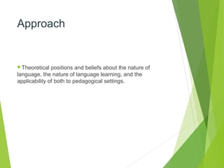 Approach
Theoretical positions and beliefs about the nature of
language, the nature of language learning, and the
applicability of both to pedagogical settings.
 