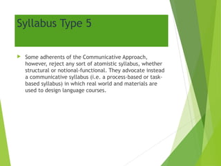 Syllabus Type 5
 Some adherents of the Communicative Approach,
however, reject any sort of atomistic syllabus, whether
structural or notional-functional. They advocate instead
a communicative syllabus (i.e. a process-based or task-
based syllabus) in which real world and materials are
used to design language courses.
 