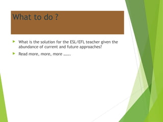 What to do ?
 What is the solution for the ESL/EFL teacher given the
abundance of current and future approaches?
 Read more, more, more …….
 