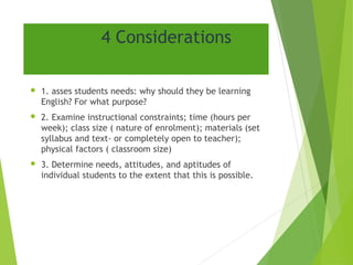 4 Considerations
 1. asses students needs: why should they be learning
English? For what purpose?
 2. Examine instructional constraints; time (hours per
week); class size ( nature of enrolment); materials (set
syllabus and text- or completely open to teacher);
physical factors ( classroom size)
 3. Determine needs, attitudes, and aptitudes of
individual students to the extent that this is possible.
 