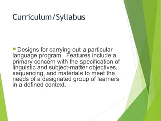 Curriculum/Syllabus
Designs for carrying out a particular
language program. Features include a
primary concern with the specification of
linguistic and subject-matter objectives,
sequencing, and materials to meet the
needs of a designated group of learners
in a defined context.
 