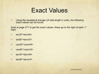 Exact Values
     Using the equilateral triangle (of side length 2 units), the following
     exact values can be found:

(look at page 271 to get the exact values- these go to the right of each ‘=‘
sign)

     sin30°=sinπ/6=

     sin60°=sinπ/3=

     cos30°=cosπ/6=

     cos60°=cosπ/3=

     tan30°=tanπ/6=

     tan60°=tanπ/3=



                                                             K McMullen 2012
 