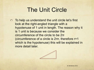 The Unit Circle
To help us understand the unit circle let’s first
look at the right-angled triangle with a
hypotenuse of 1 unit in length. The reason why it
is 1 unit is because we consider the
circumference of the circle to be 2π
(circumference of a circle is 2πr, therefore r=1
which is the hypotenuse) this will be explained in
more detail later.




                                      K McMullen 2012
 