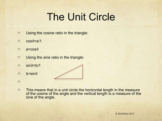 The Unit Circle
Using the cosine ratio in the triangle:

cosϑ=a/1

a=cosϑ

Using the sine ratio in the triangle:

sinϑ=b/1

b=sinϑ



This means that in a unit circle the horizontal length in the measure
of the cosine of the angle and the vertical length is a measure of the
sine of the angle.



                                                      K McMullen 2012
 