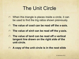The Unit Circle
When this triangle is places inside a circle, it can
be used to find the trig ratios shown preiviously.

The value of cosϑ can be read off the x-axis.

The value of sinϑ can be read off the y-axis.

The value of tanϑ can be read off a vertical
tangent line drawn on the right side of the
unit circle.

A copy of the unit circle is in the next slide

                                        K McMullen 2012
 