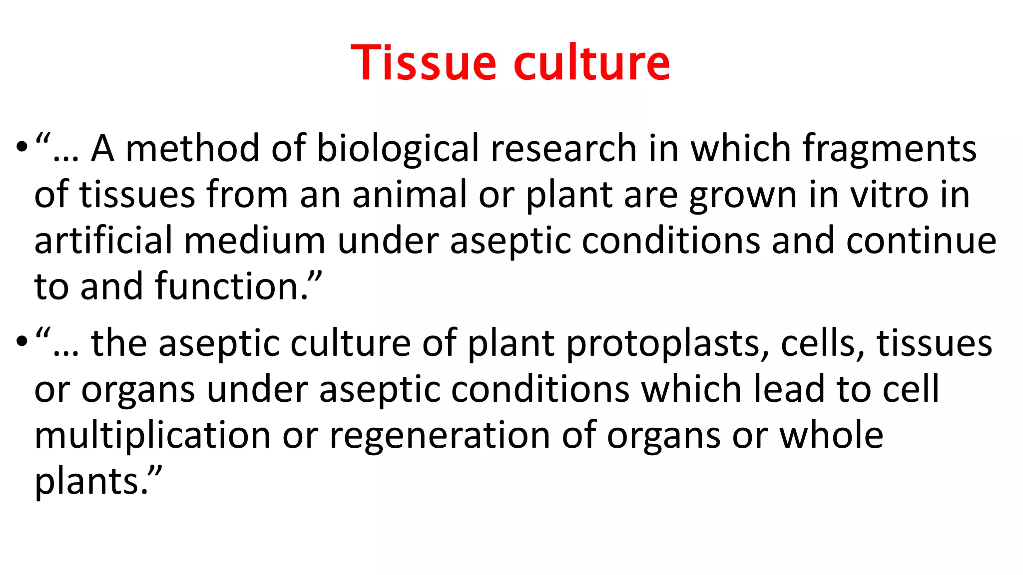 Tissue culture
•“… A method of biological research in which fragments
of tissues from an animal or plant are grown in vitro in
artificial medium under aseptic conditions and continue
to and function.”
•“… the aseptic culture of plant protoplasts, cells, tissues
or organs under aseptic conditions which lead to cell
multiplication or regeneration of organs or whole
plants.”
 