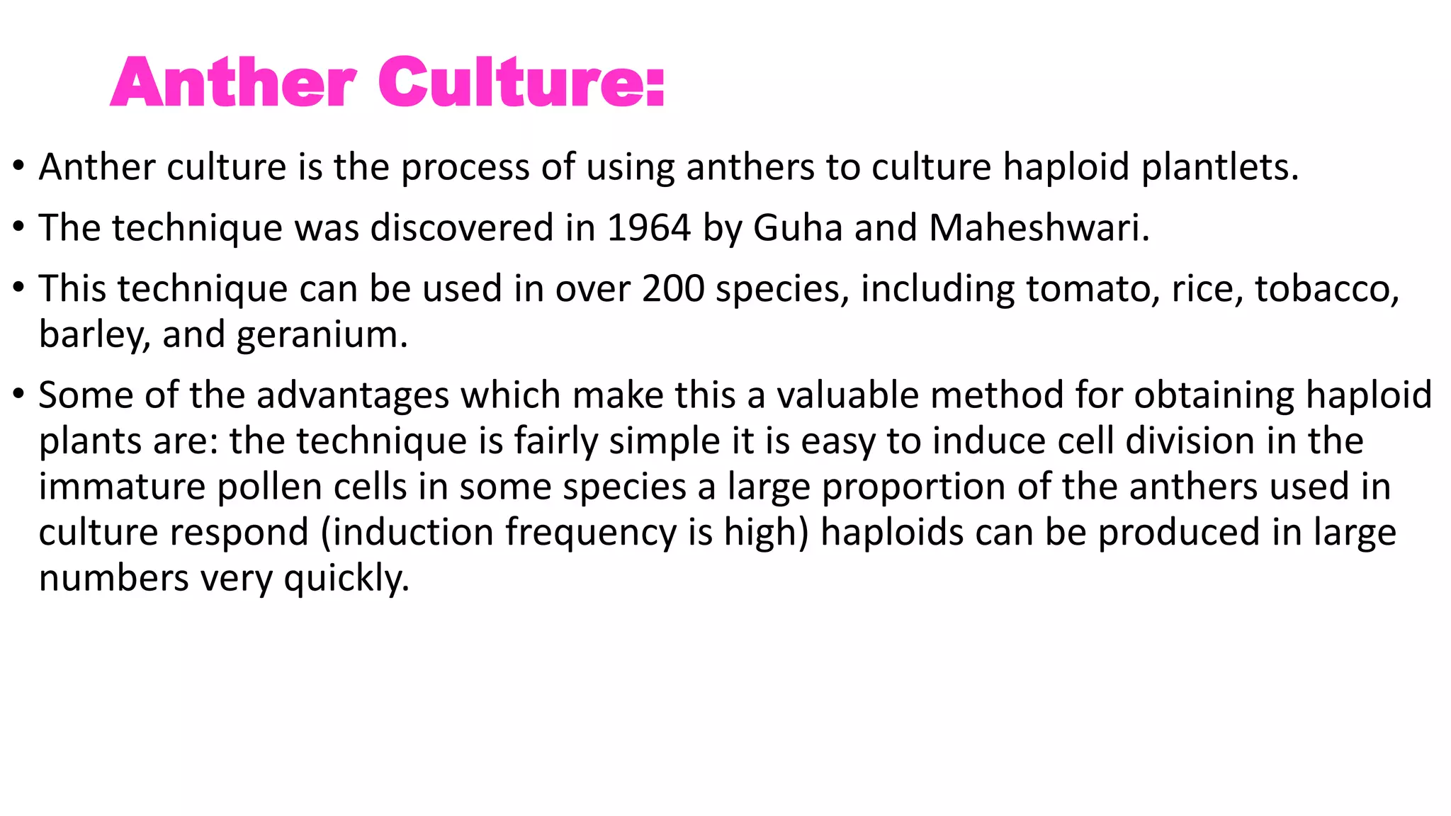 Anther Culture:
• Anther culture is the process of using anthers to culture haploid plantlets.
• The technique was discovered in 1964 by Guha and Maheshwari.
• This technique can be used in over 200 species, including tomato, rice, tobacco,
barley, and geranium.
• Some of the advantages which make this a valuable method for obtaining haploid
plants are: the technique is fairly simple it is easy to induce cell division in the
immature pollen cells in some species a large proportion of the anthers used in
culture respond (induction frequency is high) haploids can be produced in large
numbers very quickly.
 