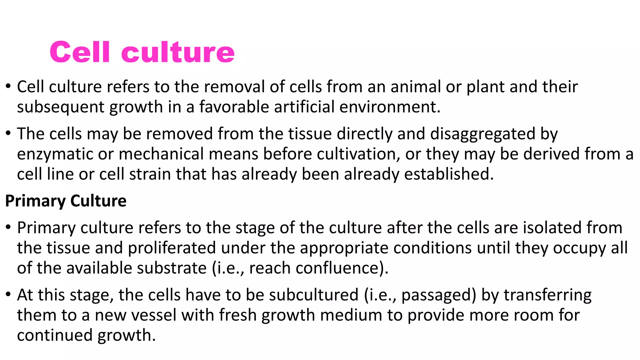 Cell culture
• Cell culture refers to the removal of cells from an animal or plant and their
subsequent growth in a favorable artificial environment.
• The cells may be removed from the tissue directly and disaggregated by
enzymatic or mechanical means before cultivation, or they may be derived from a
cell line or cell strain that has already been already established.
Primary Culture
• Primary culture refers to the stage of the culture after the cells are isolated from
the tissue and proliferated under the appropriate conditions until they occupy all
of the available substrate (i.e., reach confluence).
• At this stage, the cells have to be subcultured (i.e., passaged) by transferring
them to a new vessel with fresh growth medium to provide more room for
continued growth.
 