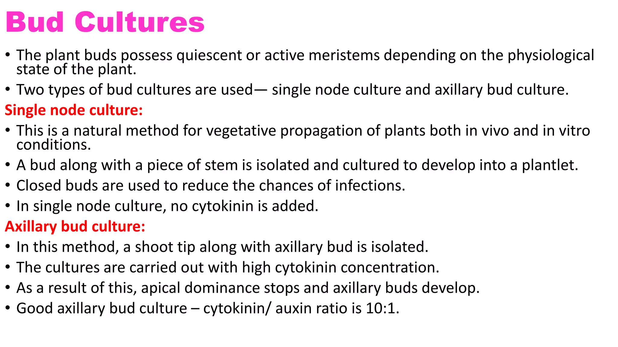 Bud Cultures
• The plant buds possess quiescent or active meristems depending on the physiological
state of the plant.
• Two types of bud cultures are used— single node culture and axillary bud culture.
Single node culture:
• This is a natural method for vegetative propagation of plants both in vivo and in vitro
conditions.
• A bud along with a piece of stem is isolated and cultured to develop into a plantlet.
• Closed buds are used to reduce the chances of infections.
• In single node culture, no cytokinin is added.
Axillary bud culture:
• In this method, a shoot tip along with axillary bud is isolated.
• The cultures are carried out with high cytokinin concentration.
• As a result of this, apical dominance stops and axillary buds develop.
• Good axillary bud culture – cytokinin/ auxin ratio is 10:1.
 