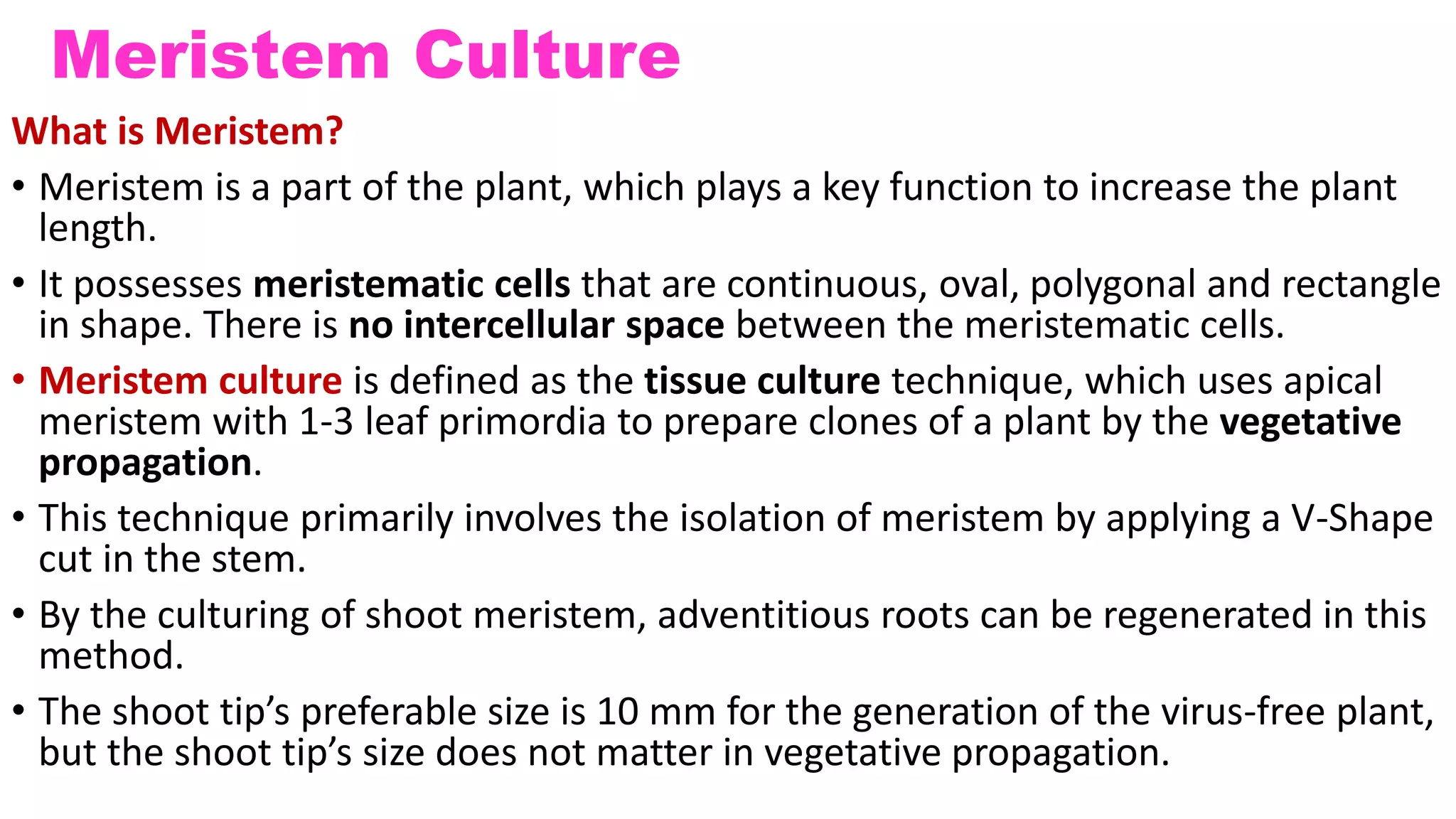 Meristem Culture
What is Meristem?
• Meristem is a part of the plant, which plays a key function to increase the plant
length.
• It possesses meristematic cells that are continuous, oval, polygonal and rectangle
in shape. There is no intercellular space between the meristematic cells.
• Meristem culture is defined as the tissue culture technique, which uses apical
meristem with 1-3 leaf primordia to prepare clones of a plant by the vegetative
propagation.
• This technique primarily involves the isolation of meristem by applying a V-Shape
cut in the stem.
• By the culturing of shoot meristem, adventitious roots can be regenerated in this
method.
• The shoot tip’s preferable size is 10 mm for the generation of the virus-free plant,
but the shoot tip’s size does not matter in vegetative propagation.
 