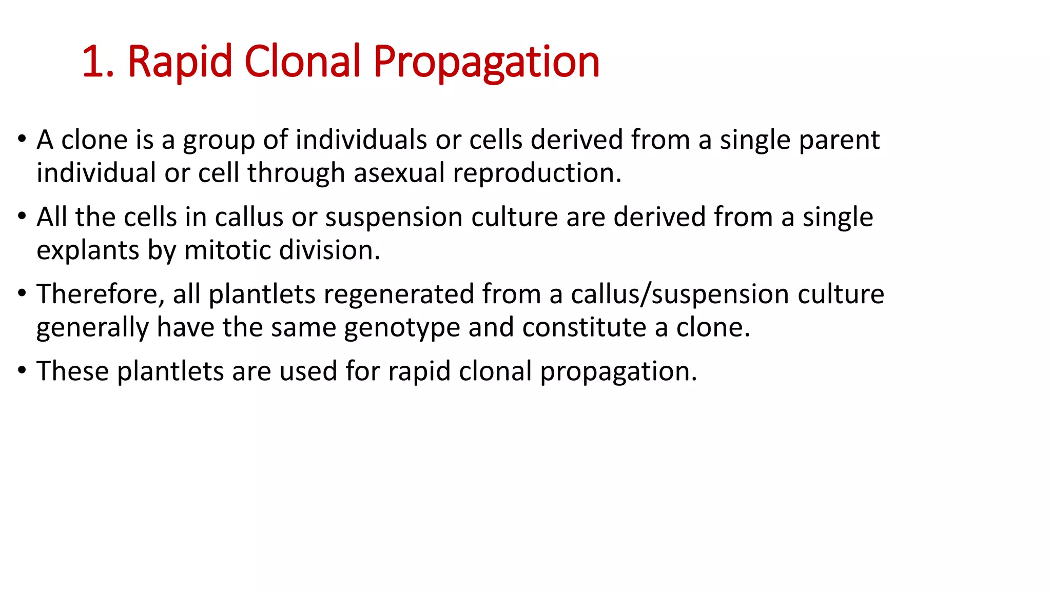 1. Rapid Clonal Propagation
• A clone is a group of individuals or cells derived from a single parent
individual or cell through asexual reproduction.
• All the cells in callus or suspension culture are derived from a single
explants by mitotic division.
• Therefore, all plantlets regenerated from a callus/suspension culture
generally have the same genotype and constitute a clone.
• These plantlets are used for rapid clonal propagation.
 
