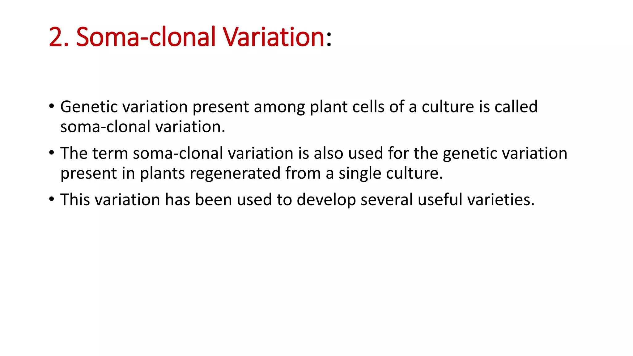 2. Soma-clonal Variation:
• Genetic variation present among plant cells of a culture is called
soma-clonal variation.
• The term soma-clonal variation is also used for the genetic variation
present in plants regenerated from a single culture.
• This variation has been used to develop several useful varieties.
 