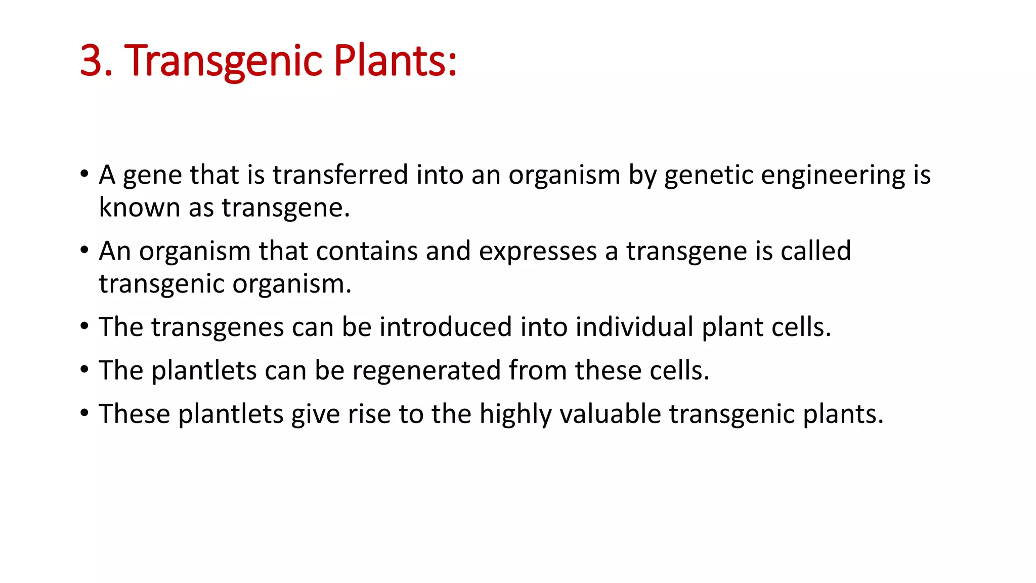 3. Transgenic Plants:
• A gene that is transferred into an organism by genetic engineering is
known as transgene.
• An organism that contains and expresses a transgene is called
transgenic organism.
• The transgenes can be introduced into individual plant cells.
• The plantlets can be regenerated from these cells.
• These plantlets give rise to the highly valuable transgenic plants.
 