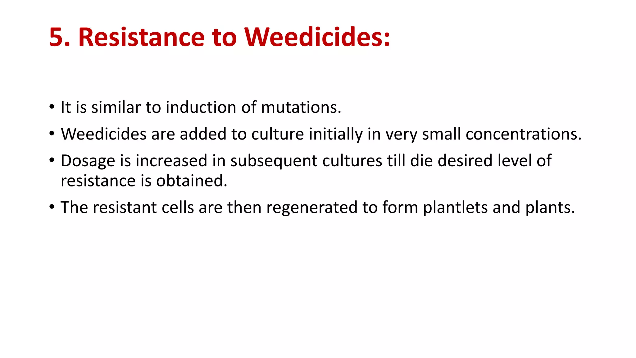 5. Resistance to Weedicides:
• It is similar to induction of mutations.
• Weedicides are added to culture initially in very small concentrations.
• Dosage is increased in subsequent cultures till die desired level of
resistance is obtained.
• The resistant cells are then regenerated to form plantlets and plants.
 