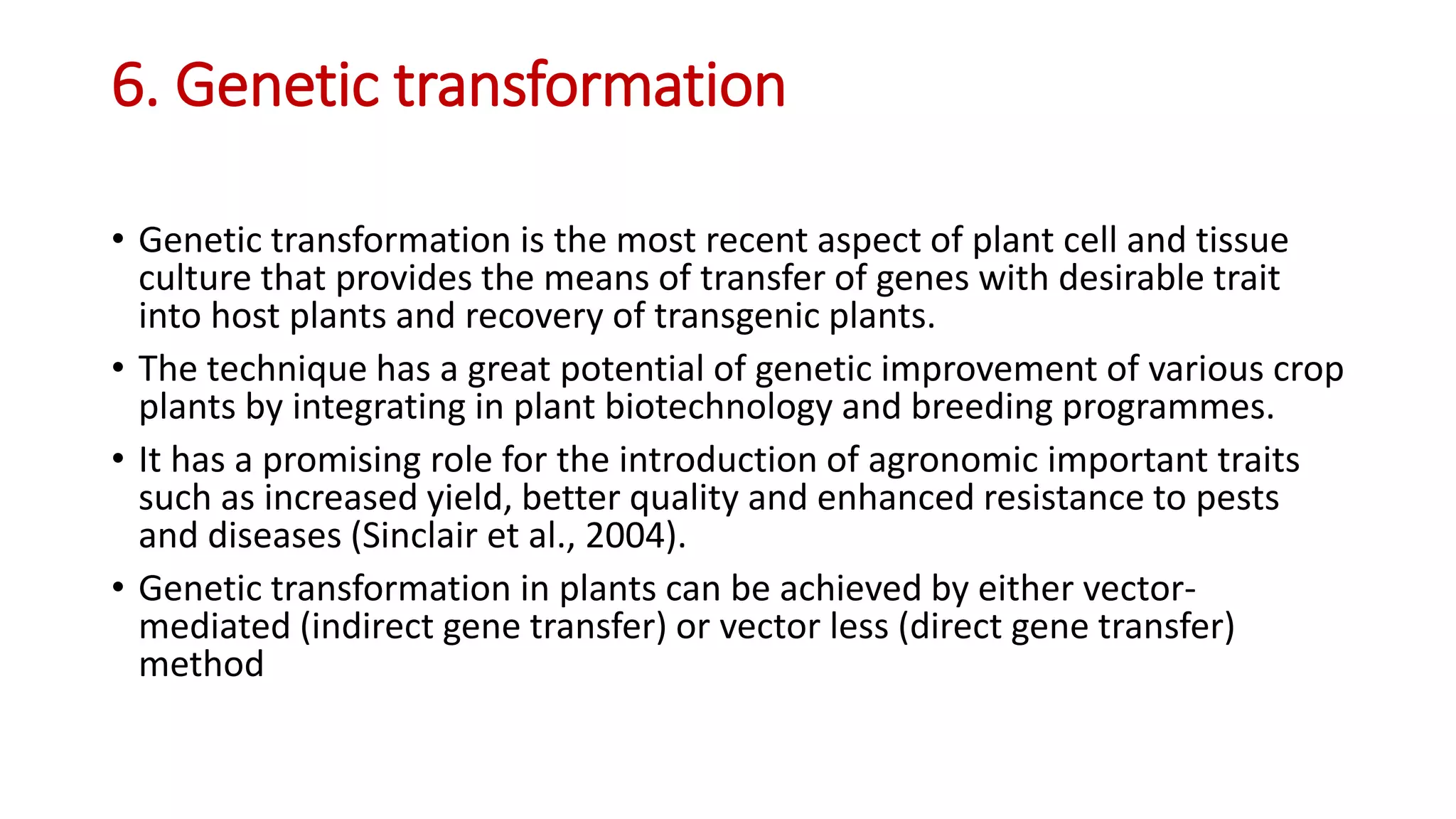 6. Genetic transformation
• Genetic transformation is the most recent aspect of plant cell and tissue
culture that provides the means of transfer of genes with desirable trait
into host plants and recovery of transgenic plants.
• The technique has a great potential of genetic improvement of various crop
plants by integrating in plant biotechnology and breeding programmes.
• It has a promising role for the introduction of agronomic important traits
such as increased yield, better quality and enhanced resistance to pests
and diseases (Sinclair et al., 2004).
• Genetic transformation in plants can be achieved by either vector-
mediated (indirect gene transfer) or vector less (direct gene transfer)
method
 