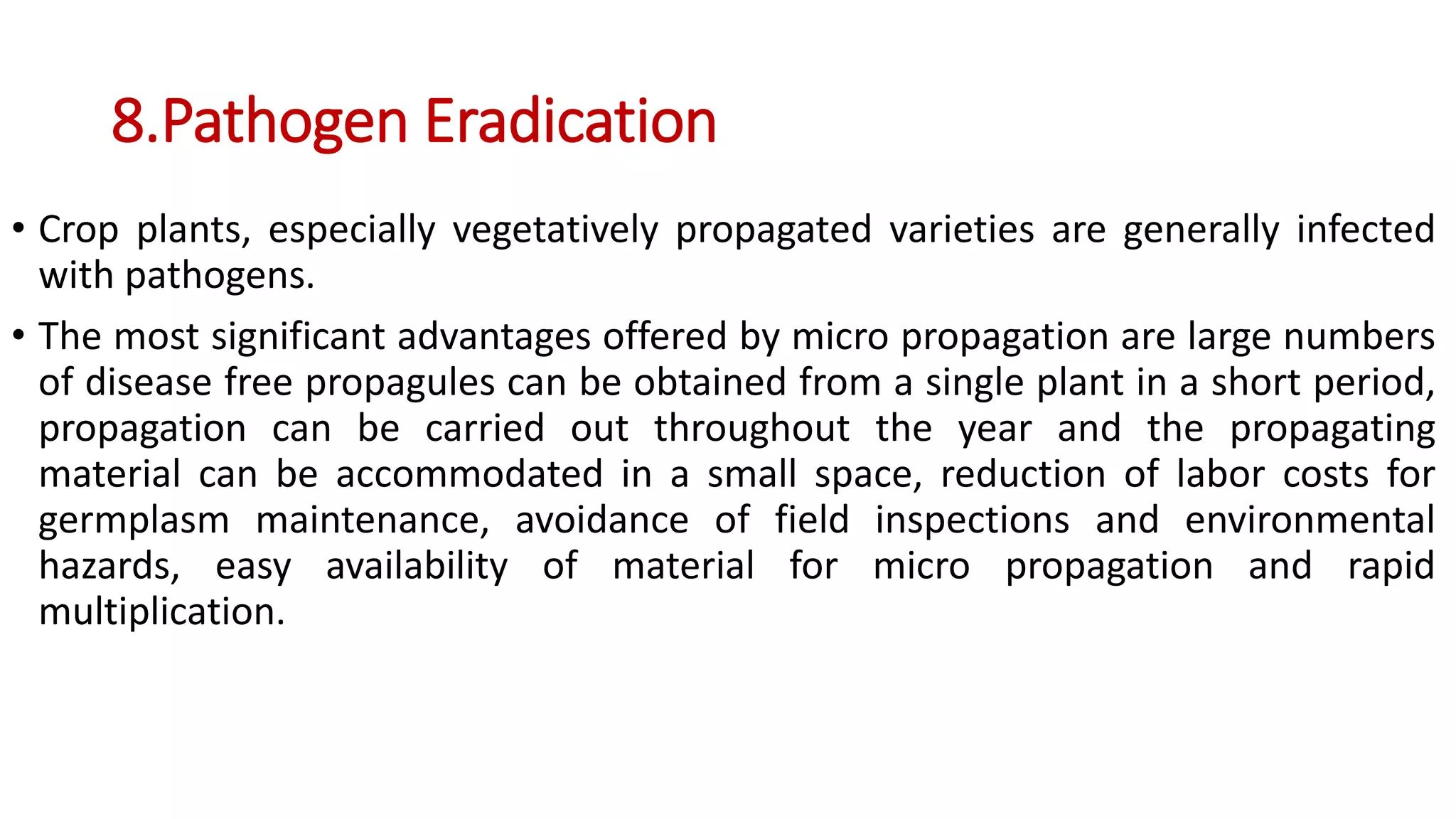 8.Pathogen Eradication
• Crop plants, especially vegetatively propagated varieties are generally infected
with pathogens.
• The most significant advantages offered by micro propagation are large numbers
of disease free propagules can be obtained from a single plant in a short period,
propagation can be carried out throughout the year and the propagating
material can be accommodated in a small space, reduction of labor costs for
germplasm maintenance, avoidance of field inspections and environmental
hazards, easy availability of material for micro propagation and rapid
multiplication.
 