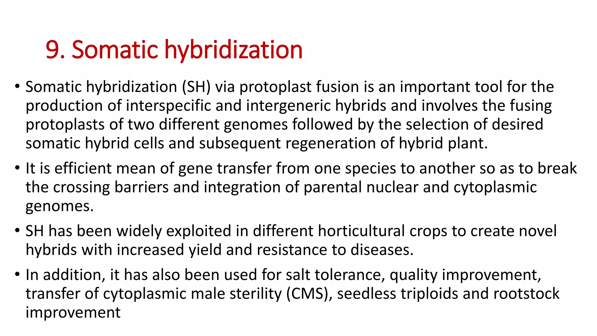 9. Somatic hybridization
• Somatic hybridization (SH) via protoplast fusion is an important tool for the
production of interspecific and intergeneric hybrids and involves the fusing
protoplasts of two different genomes followed by the selection of desired
somatic hybrid cells and subsequent regeneration of hybrid plant.
• It is efficient mean of gene transfer from one species to another so as to break
the crossing barriers and integration of parental nuclear and cytoplasmic
genomes.
• SH has been widely exploited in different horticultural crops to create novel
hybrids with increased yield and resistance to diseases.
• In addition, it has also been used for salt tolerance, quality improvement,
transfer of cytoplasmic male sterility (CMS), seedless triploids and rootstock
improvement
 